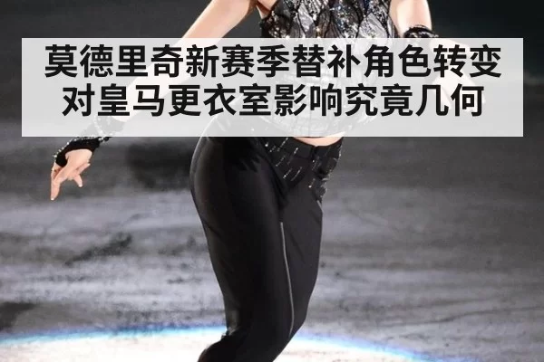 莫德里奇新赛季替补角色转变对皇马更衣室影响究竟几何