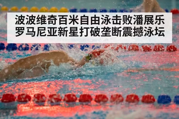 波波维奇百米自由泳击败潘展乐 罗马尼亚新星打破垄断震撼泳坛